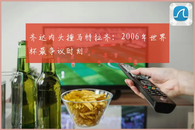 齐达内头撞马特拉齐：2006年世界杯最争议时刻