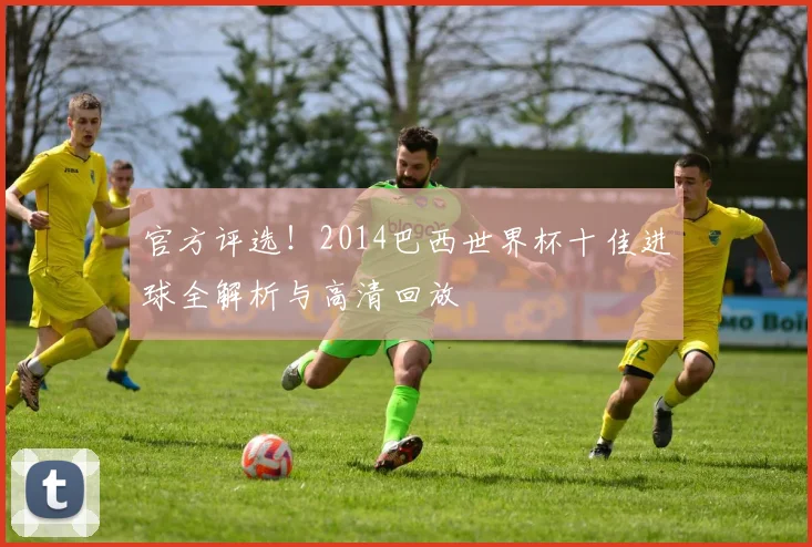 官方评选！2014巴西世界杯十佳进球全解析与高清回放