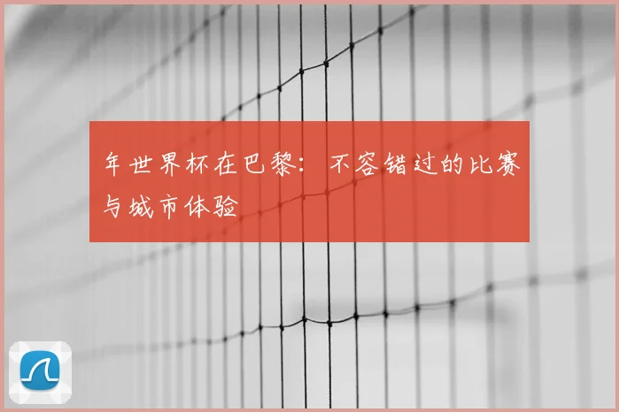 年世界杯在巴黎：不容错过的比赛与城市体验