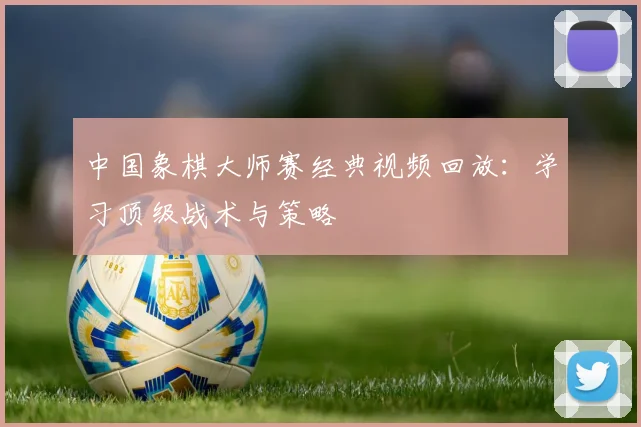 中国象棋大师赛经典视频回放：学习顶级战术与策略