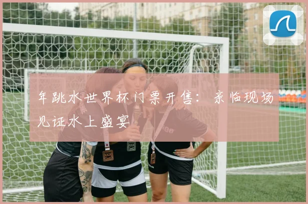 年跳水世界杯门票开售：亲临现场见证水上盛宴