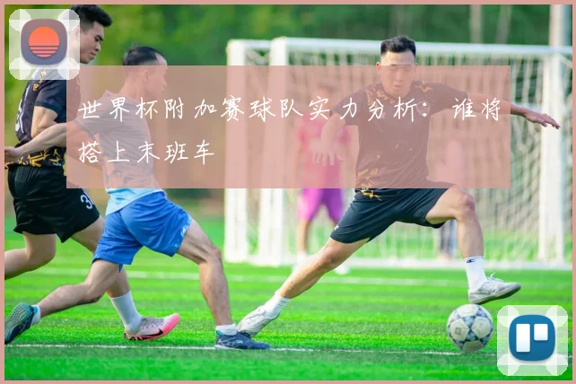 世界杯附加赛球队实力分析：谁将搭上末班车