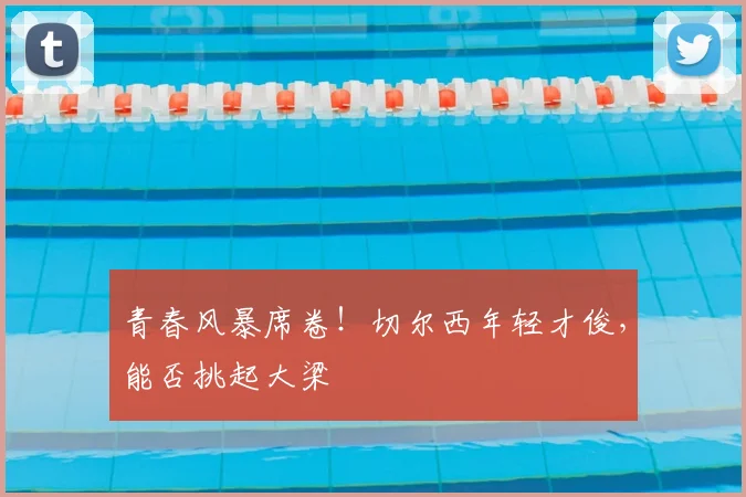 青春风暴席卷！切尔西年轻才俊，能否挑起大梁