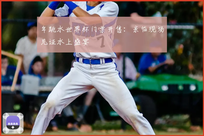 年跳水世界杯门票开售：亲临现场见证水上盛宴